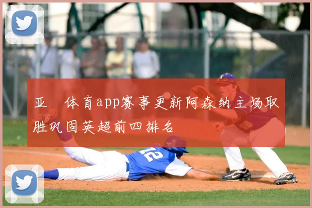 亚愽体育app赛事更新阿森纳主场取胜巩固英超前四排名