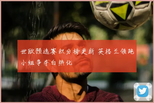 世欧预选赛积分榜更新 英格兰领跑小组争夺白热化