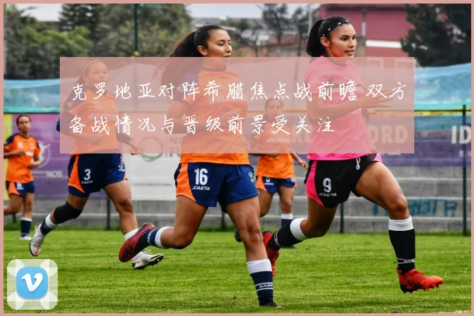 克罗地亚对阵希腊焦点战前瞻 双方备战情况与晋级前景受关注