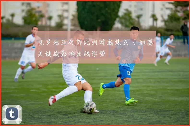 克罗地亚对阵比利时成焦点 小组赛关键战影响出线形势
