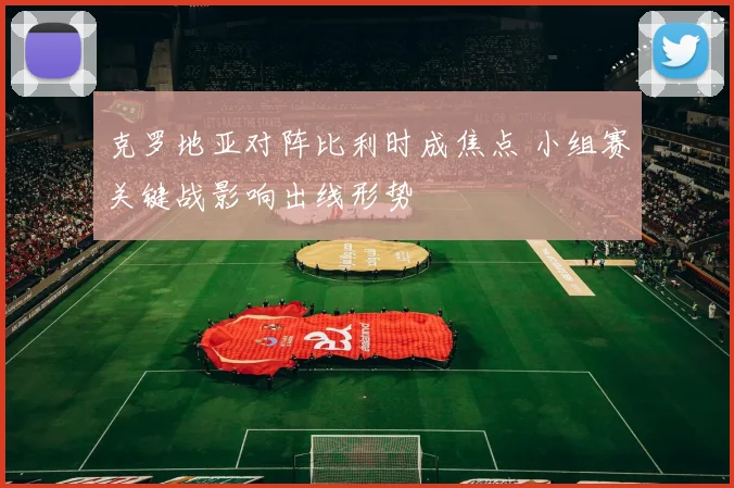 克罗地亚对阵比利时成焦点 小组赛关键战影响出线形势