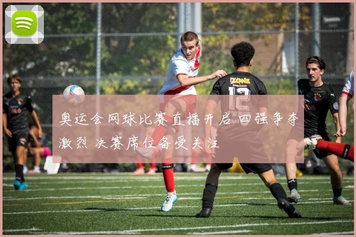 奥运会网球比赛直播开启 四强争夺激烈 决赛席位备受关注