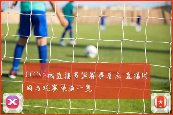 CCTV5线直播男篮赛事看点 直播时间与观赛渠道一览